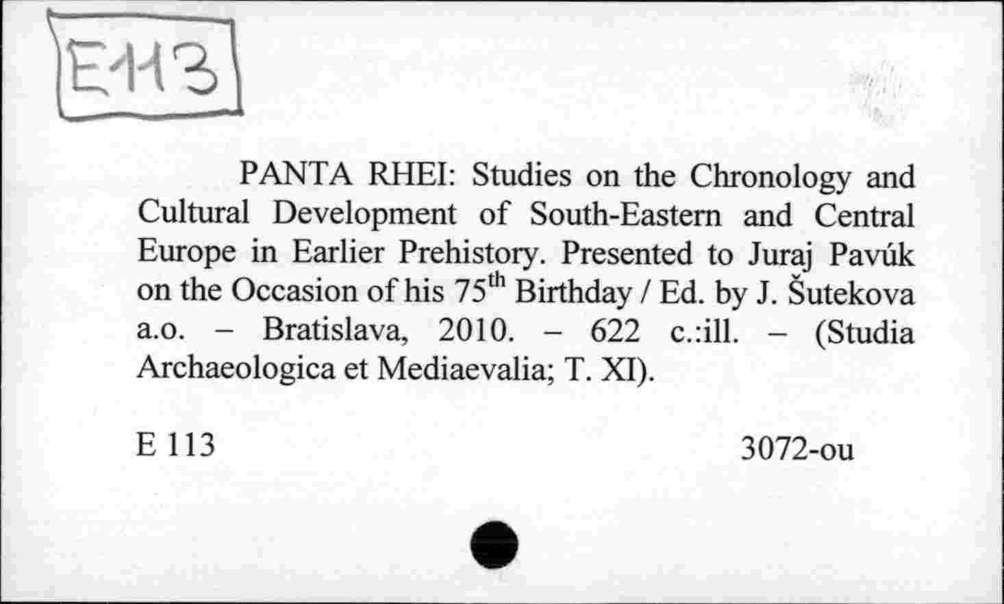 ﻿PANTA RHEI: Studies on the Chronology and Cultural Development of South-Eastern and Central Europe in Earlier Prehistory. Presented to Juraj Pavuk on the Occasion of his 75th Birthday / Ed. by J. Sutekova a.o. - Bratislava, 2010. - 622 c.:ill. - (Studia Archaeologica et Mediaevalia; T. XI).
E 113
3072-ou